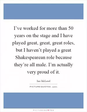 I’ve worked for more than 50 years on the stage and I have played great, great, great roles, but I haven’t played a great Shakespearean role because they’re all male. I’m actually very proud of it Picture Quote #1