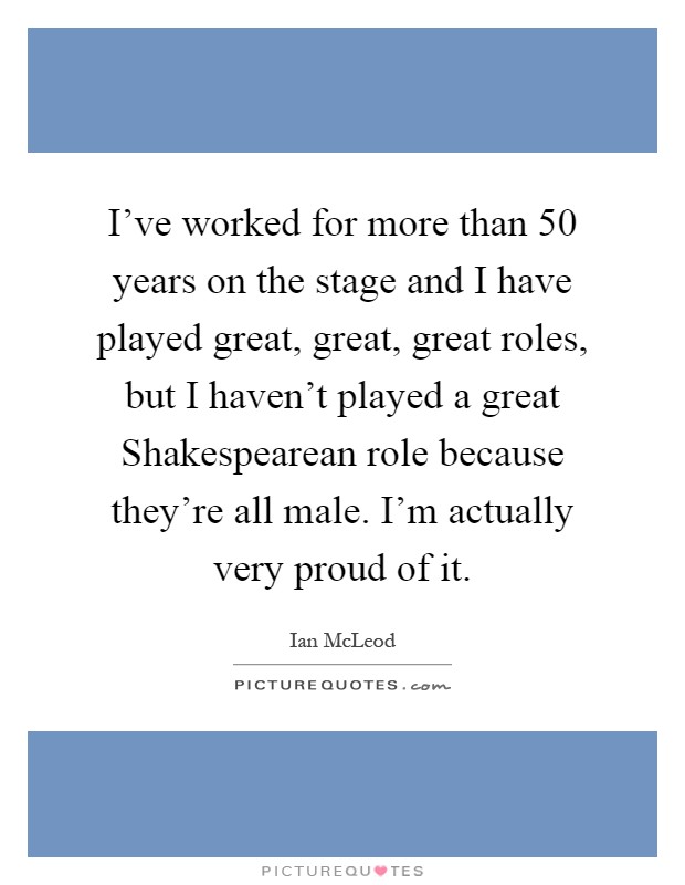 I've worked for more than 50 years on the stage and I have played great, great, great roles, but I haven't played a great Shakespearean role because they're all male. I'm actually very proud of it Picture Quote #1