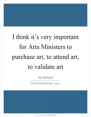 I think it’s very important for Arts Ministers to purchase art, to attend art, to validate art Picture Quote #1
