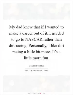 My dad knew that if I wanted to make a career out of it, I needed to go to NASCAR rather than dirt racing. Personally, I like dirt racing a little bit more. It’s a little more fun Picture Quote #1