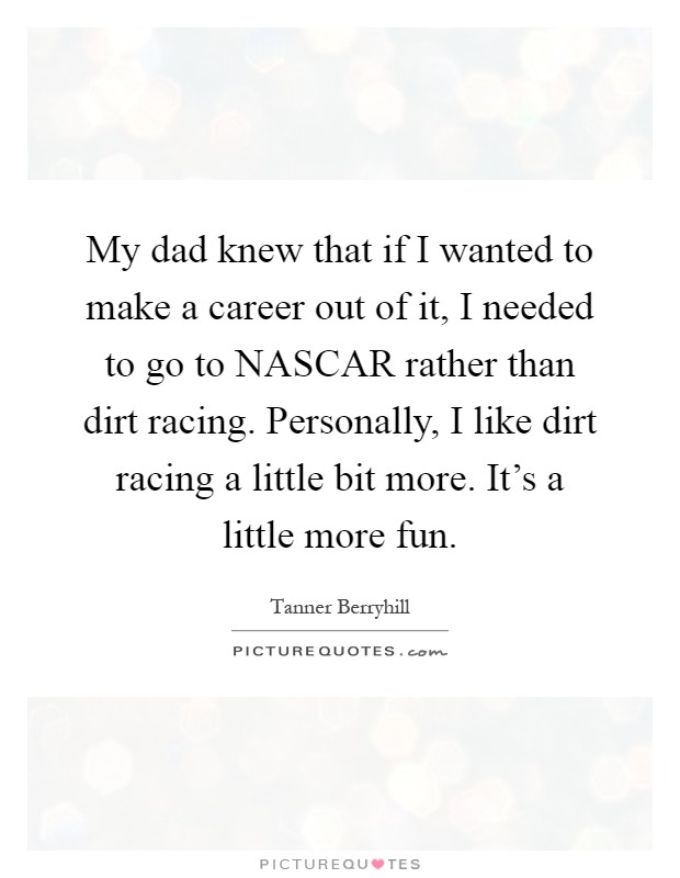 My dad knew that if I wanted to make a career out of it, I needed to go to NASCAR rather than dirt racing. Personally, I like dirt racing a little bit more. It's a little more fun Picture Quote #1