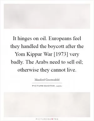 It hinges on oil. Europeans feel they handled the boycott after the Yom Kippur War [1973] very badly. The Arabs need to sell oil; otherwise they cannot live Picture Quote #1