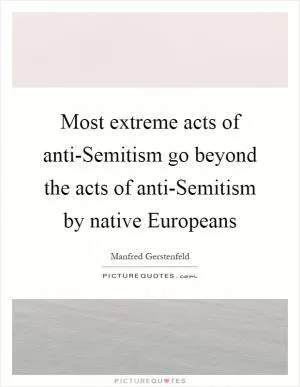 Most extreme acts of anti-Semitism go beyond the acts of anti-Semitism by native Europeans Picture Quote #1