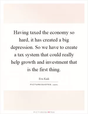 Having taxed the economy so hard, it has created a big depression. So we have to create a tax system that could really help growth and investment that is the first thing Picture Quote #1