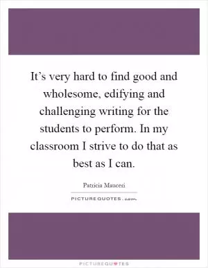 It’s very hard to find good and wholesome, edifying and challenging writing for the students to perform. In my classroom I strive to do that as best as I can Picture Quote #1