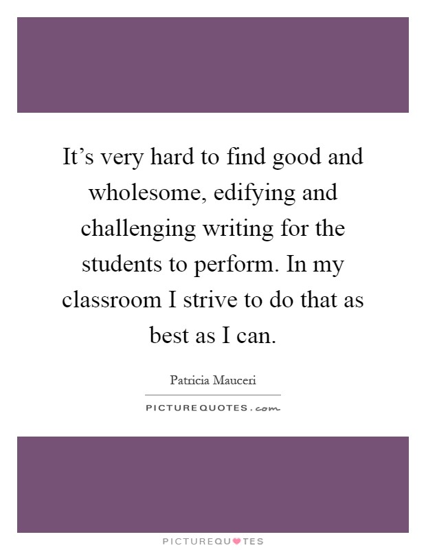 It's very hard to find good and wholesome, edifying and challenging writing for the students to perform. In my classroom I strive to do that as best as I can Picture Quote #1