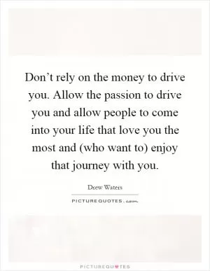 Don’t rely on the money to drive you. Allow the passion to drive you and allow people to come into your life that love you the most and (who want to) enjoy that journey with you Picture Quote #1