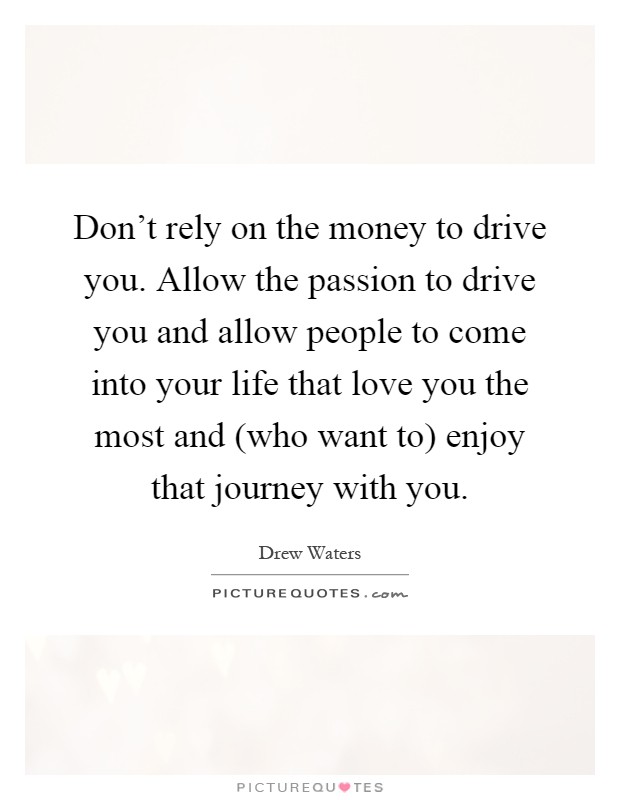 Don't rely on the money to drive you. Allow the passion to drive you and allow people to come into your life that love you the most and (who want to) enjoy that journey with you Picture Quote #1