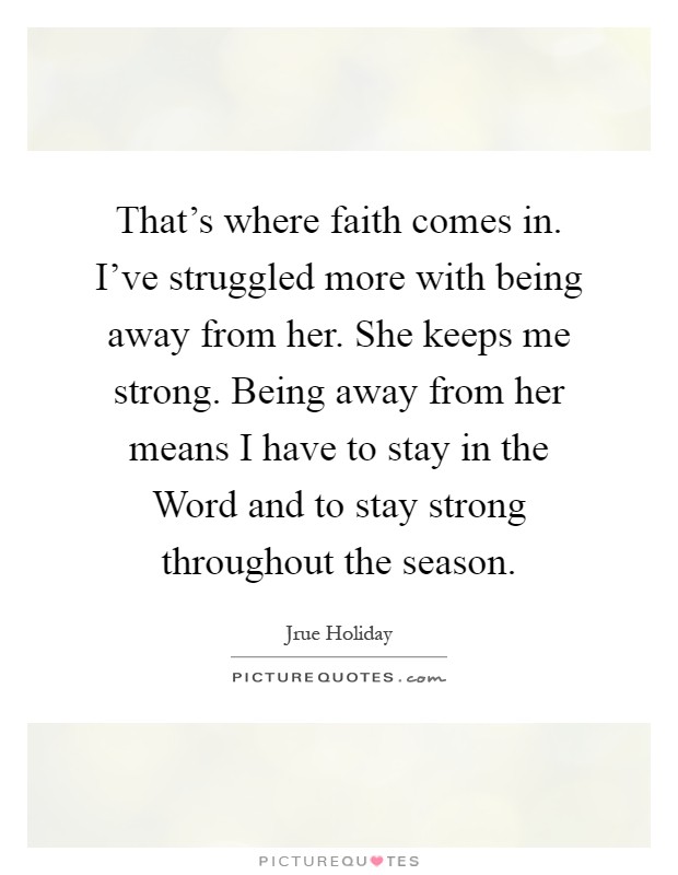 That's where faith comes in. I've struggled more with being away from her. She keeps me strong. Being away from her means I have to stay in the Word and to stay strong throughout the season Picture Quote #1