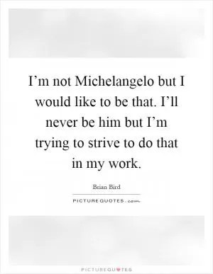 I’m not Michelangelo but I would like to be that. I’ll never be him but I’m trying to strive to do that in my work Picture Quote #1