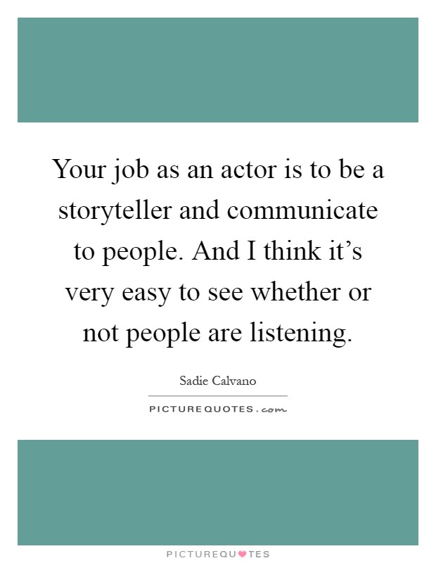 Your job as an actor is to be a storyteller and communicate to people. And I think it's very easy to see whether or not people are listening Picture Quote #1