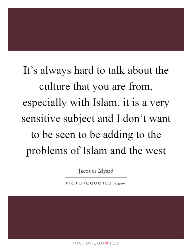 It's always hard to talk about the culture that you are from, especially with Islam, it is a very sensitive subject and I don't want to be seen to be adding to the problems of Islam and the west Picture Quote #1