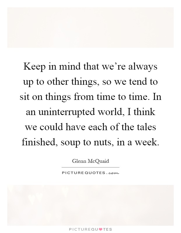 Keep in mind that we're always up to other things, so we tend to sit on things from time to time. In an uninterrupted world, I think we could have each of the tales finished, soup to nuts, in a week Picture Quote #1