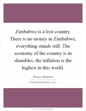Zimbabwe is a lost country. There is no money in Zimbabwe, everything stands still. The economy of the country is in shambles, the inflation is the highest in this world Picture Quote #1