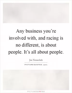 Any business you’re involved with, and racing is no different, is about people. It’s all about people Picture Quote #1