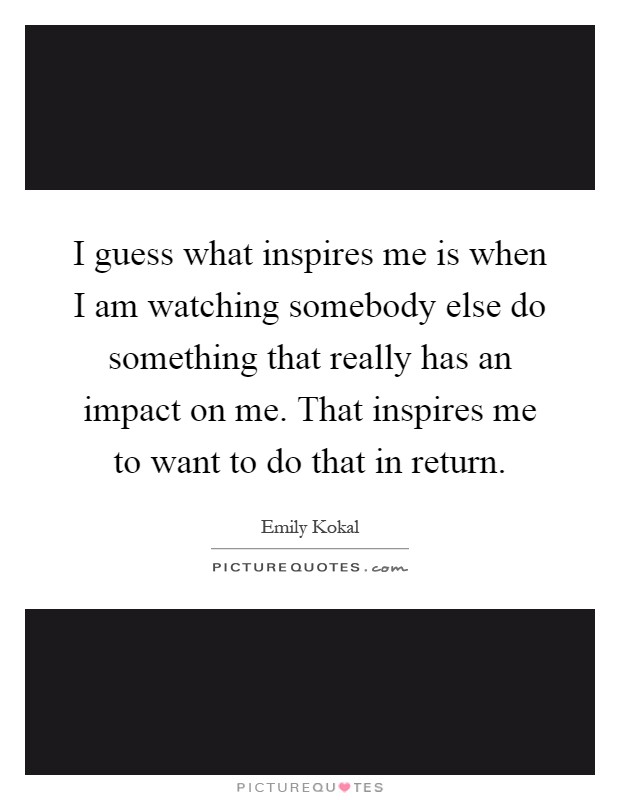 I guess what inspires me is when I am watching somebody else do something that really has an impact on me. That inspires me to want to do that in return Picture Quote #1