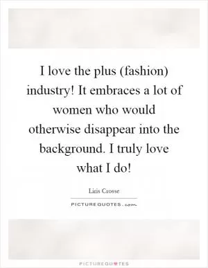I love the plus (fashion) industry! It embraces a lot of women who would otherwise disappear into the background. I truly love what I do! Picture Quote #1