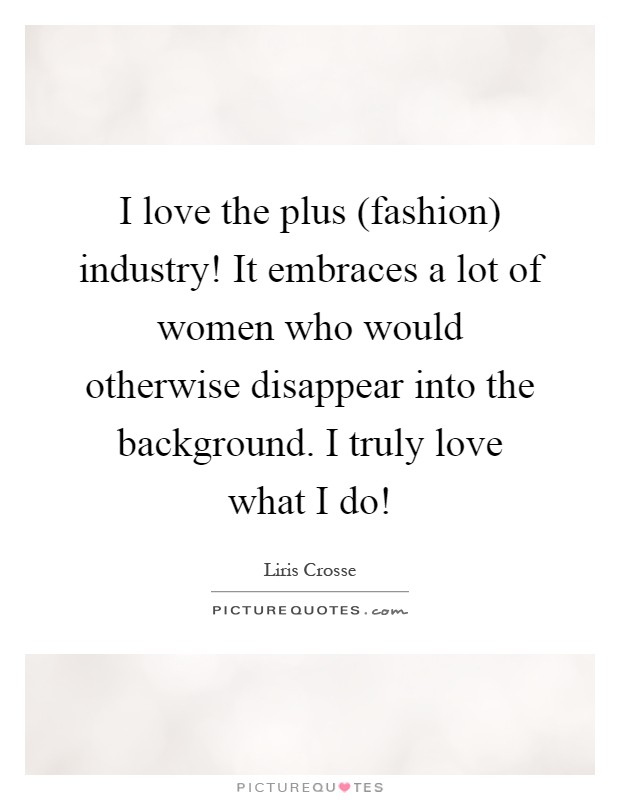 I love the plus (fashion) industry! It embraces a lot of women who would otherwise disappear into the background. I truly love what I do! Picture Quote #1