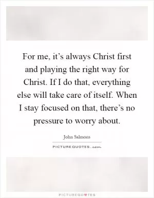 For me, it’s always Christ first and playing the right way for Christ. If I do that, everything else will take care of itself. When I stay focused on that, there’s no pressure to worry about Picture Quote #1