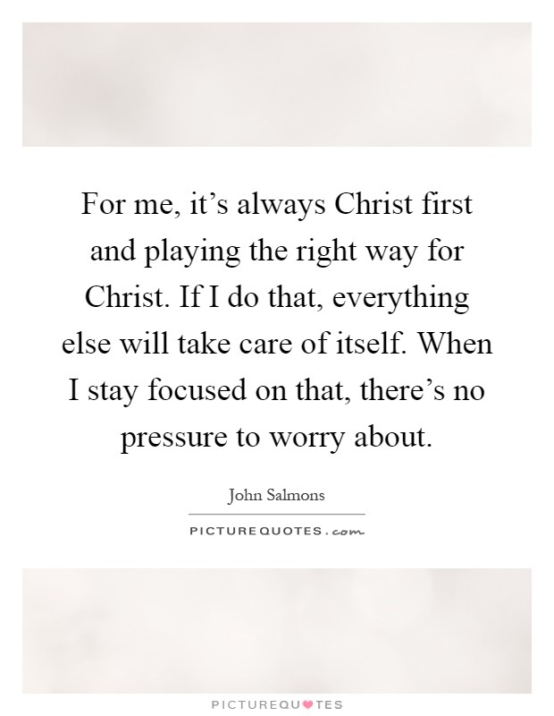For me, it's always Christ first and playing the right way for Christ. If I do that, everything else will take care of itself. When I stay focused on that, there's no pressure to worry about Picture Quote #1