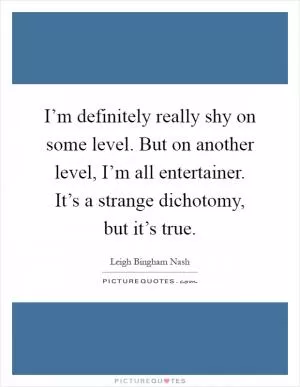 I’m definitely really shy on some level. But on another level, I’m all entertainer. It’s a strange dichotomy, but it’s true Picture Quote #1