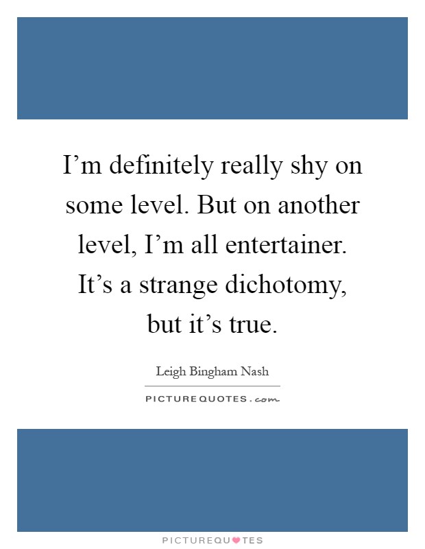 I'm definitely really shy on some level. But on another level, I'm all entertainer. It's a strange dichotomy, but it's true Picture Quote #1