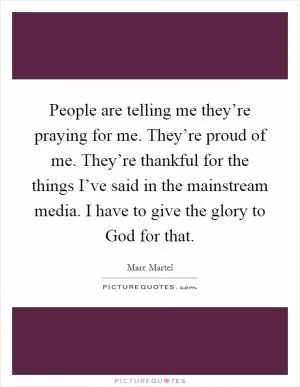 People are telling me they’re praying for me. They’re proud of me. They’re thankful for the things I’ve said in the mainstream media. I have to give the glory to God for that Picture Quote #1