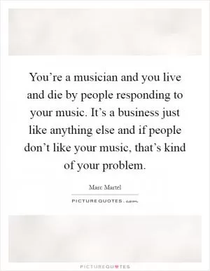 You’re a musician and you live and die by people responding to your music. It’s a business just like anything else and if people don’t like your music, that’s kind of your problem Picture Quote #1