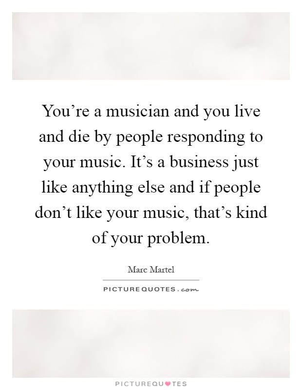 You're a musician and you live and die by people responding to your music. It's a business just like anything else and if people don't like your music, that's kind of your problem Picture Quote #1