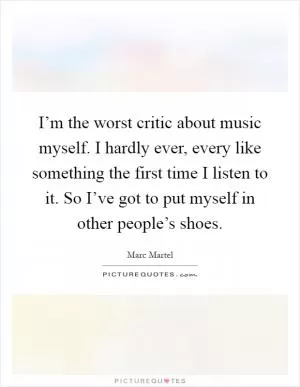 I’m the worst critic about music myself. I hardly ever, every like something the first time I listen to it. So I’ve got to put myself in other people’s shoes Picture Quote #1
