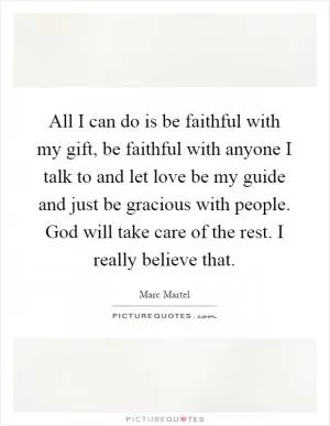 All I can do is be faithful with my gift, be faithful with anyone I talk to and let love be my guide and just be gracious with people. God will take care of the rest. I really believe that Picture Quote #1