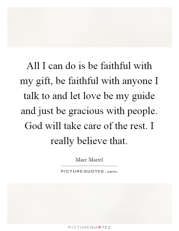 All I can do is be faithful with my gift, be faithful with anyone I talk to and let love be my guide and just be gracious with people. God will take care of the rest. I really believe that Picture Quote #1