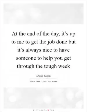 At the end of the day, it’s up to me to get the job done but it’s always nice to have someone to help you get through the tough week Picture Quote #1