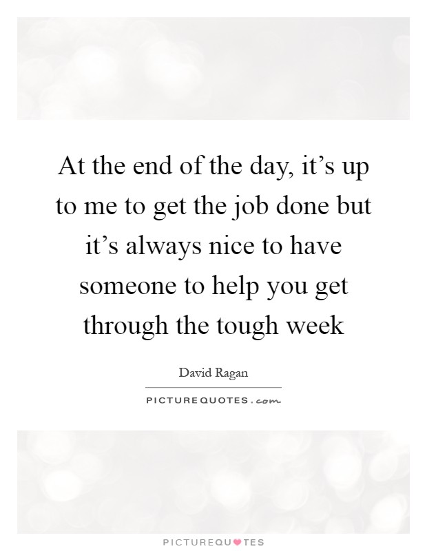 At the end of the day, it's up to me to get the job done but it's always nice to have someone to help you get through the tough week Picture Quote #1