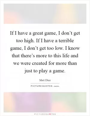 If I have a great game, I don’t get too high. If I have a terrible game, I don’t get too low. I know that there’s more to this life and we were created for more than just to play a game Picture Quote #1