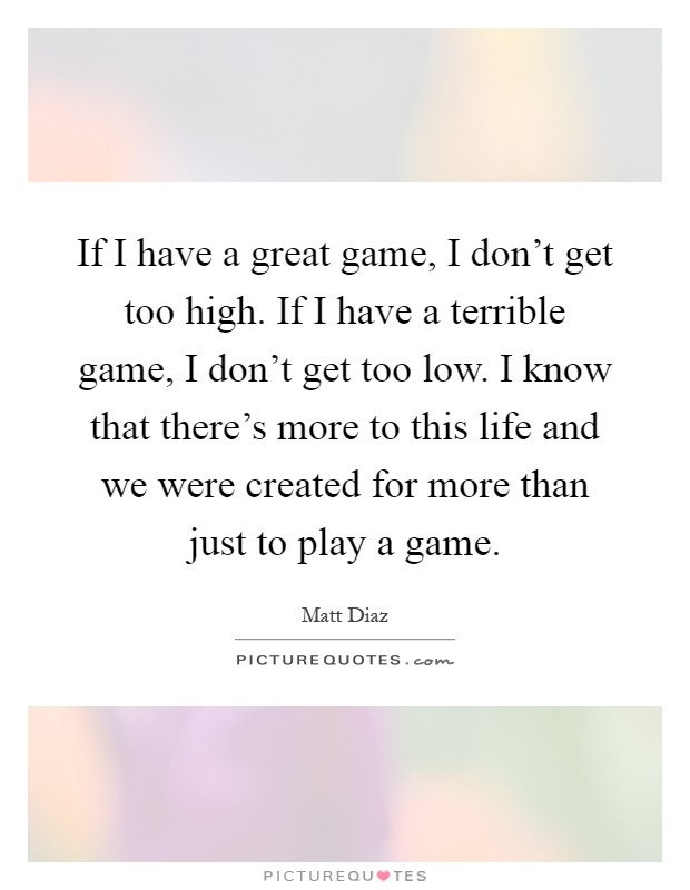 If I have a great game, I don't get too high. If I have a terrible game, I don't get too low. I know that there's more to this life and we were created for more than just to play a game Picture Quote #1