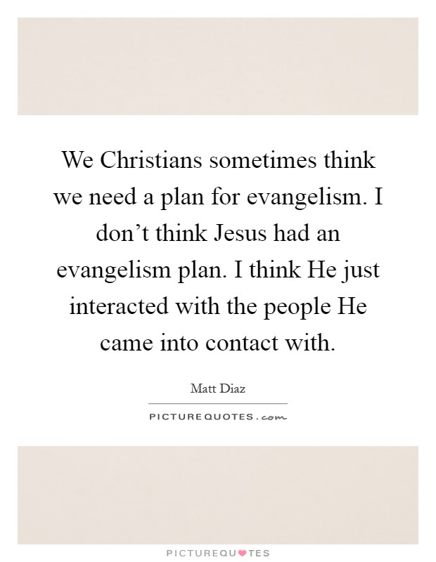 We Christians sometimes think we need a plan for evangelism. I don't think Jesus had an evangelism plan. I think He just interacted with the people He came into contact with Picture Quote #1