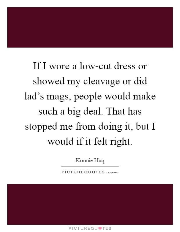 If I wore a low-cut dress or showed my cleavage or did lad's mags, people would make such a big deal. That has stopped me from doing it, but I would if it felt right Picture Quote #1