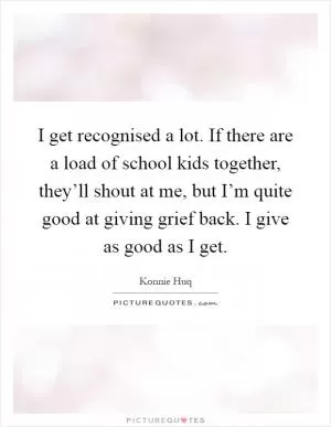 I get recognised a lot. If there are a load of school kids together, they’ll shout at me, but I’m quite good at giving grief back. I give as good as I get Picture Quote #1