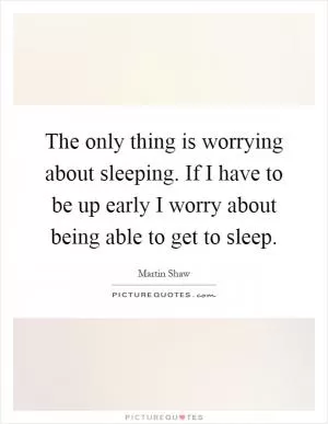 The only thing is worrying about sleeping. If I have to be up early I worry about being able to get to sleep Picture Quote #1
