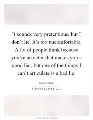 It sounds very pretentious, but I don’t lie. It’s too uncomfortable. A lot of people think because you’re an actor that makes you a good liar, but one of the things I can’t articulate is a bad lie Picture Quote #1