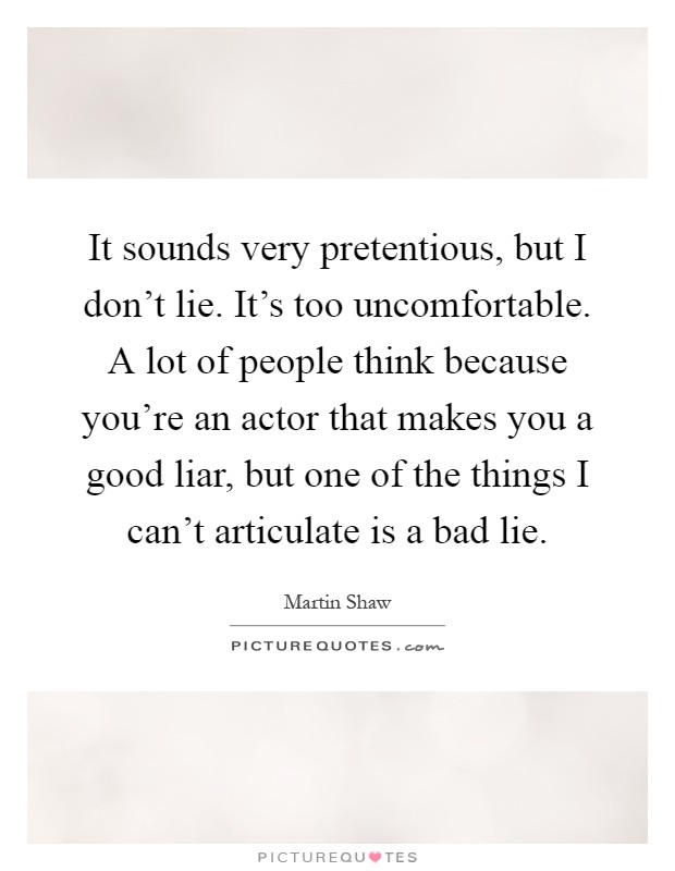 It sounds very pretentious, but I don't lie. It's too uncomfortable. A lot of people think because you're an actor that makes you a good liar, but one of the things I can't articulate is a bad lie Picture Quote #1