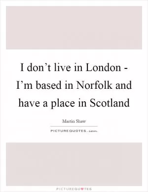 I don’t live in London - I’m based in Norfolk and have a place in Scotland Picture Quote #1
