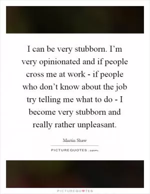 I can be very stubborn. I’m very opinionated and if people cross me at work - if people who don’t know about the job try telling me what to do - I become very stubborn and really rather unpleasant Picture Quote #1