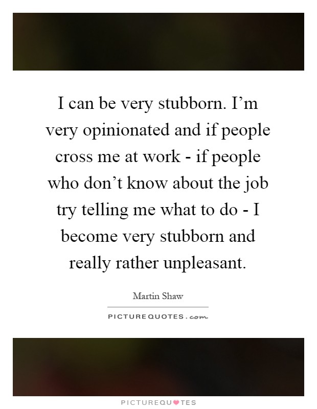 I can be very stubborn. I'm very opinionated and if people cross me at work - if people who don't know about the job try telling me what to do - I become very stubborn and really rather unpleasant Picture Quote #1