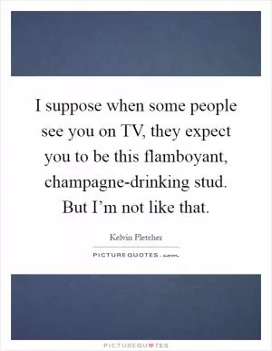 I suppose when some people see you on TV, they expect you to be this flamboyant, champagne-drinking stud. But I’m not like that Picture Quote #1
