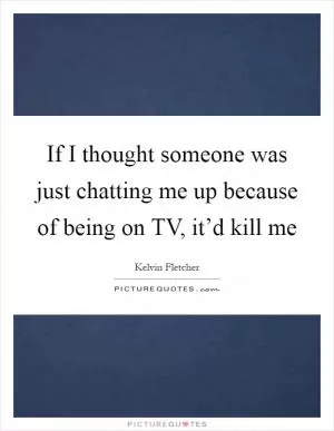If I thought someone was just chatting me up because of being on TV, it’d kill me Picture Quote #1