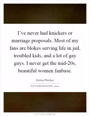 I’ve never had knickers or marriage proposals. Most of my fans are blokes serving life in jail, troubled kids, and a lot of gay guys. I never get the mid-20s, beautiful women fanbase Picture Quote #1
