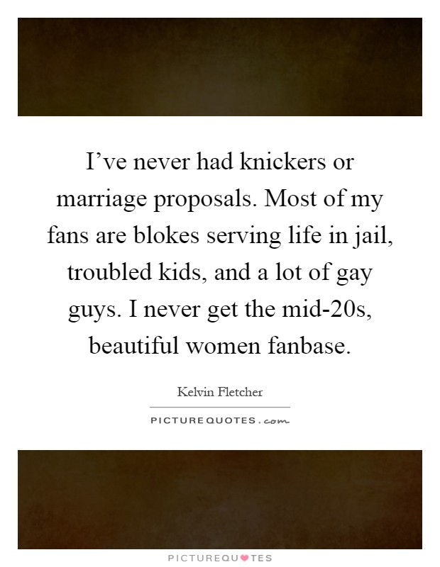 I've never had knickers or marriage proposals. Most of my fans are blokes serving life in jail, troubled kids, and a lot of gay guys. I never get the mid-20s, beautiful women fanbase Picture Quote #1