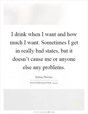 I drink when I want and how much I want. Sometimes I get in really bad states, but it doesn’t cause me or anyone else any problems Picture Quote #1